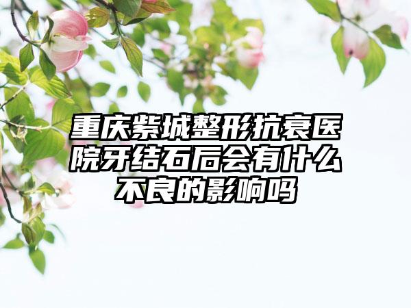 重庆紫城整形抗衰医院牙结石后会有什么不良的影响吗