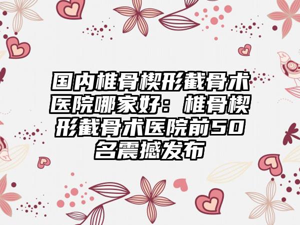 国内椎骨楔形截骨术医院哪家好：椎骨楔形截骨术医院前50名震撼发布