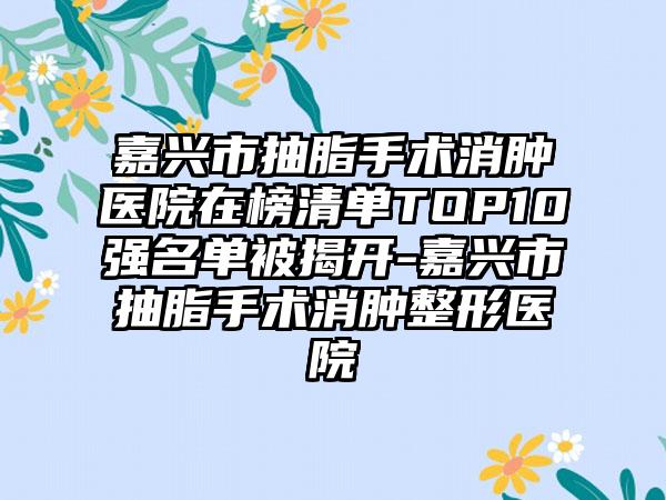 嘉兴市抽脂手术消肿医院在榜清单TOP10强名单被揭开-嘉兴市抽脂手术消肿整形医院