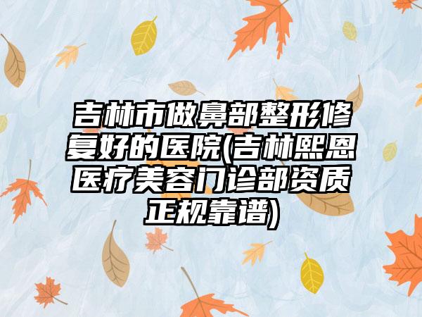 吉林市做鼻部整形修复好的医院(吉林熙恩医疗美容门诊部资质正规靠谱)