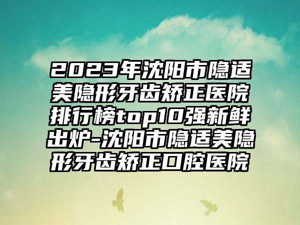 2023年沈阳市隐适美隐形牙齿矫正医院排行榜top10强新鲜出炉-沈阳市隐适美隐形牙齿矫正口腔医院