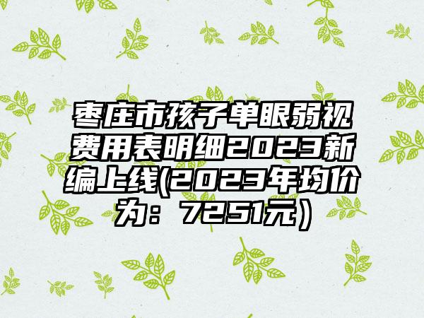 枣庄市孩子单眼弱视费用表明细2023新编上线(2023年均价为：7251元）