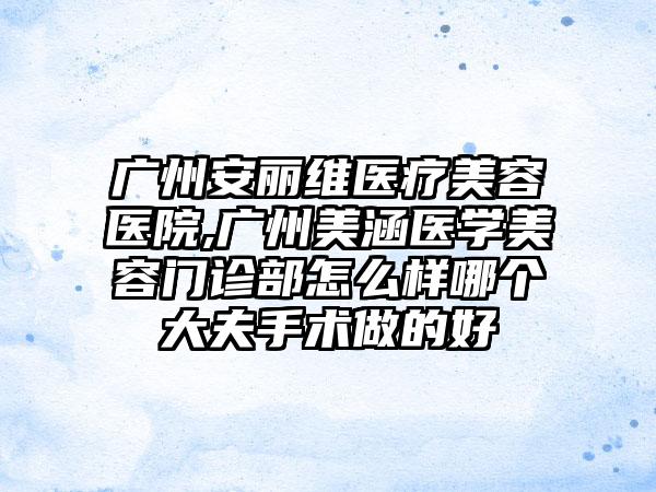 广州安丽维医疗美容医院,广州美涵医学美容门诊部怎么样哪个大夫手术做的好