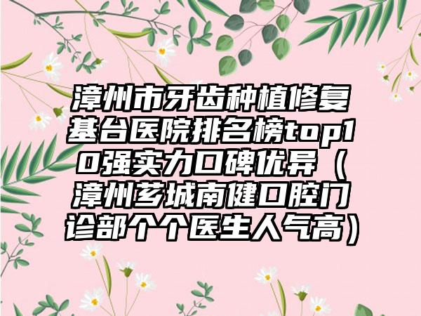 漳州市牙齿种植修复基台医院排名榜top10强实力口碑优异（漳州芗城南健口腔门诊部个个医生人气高）