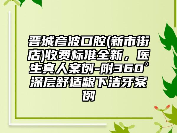 晋城彦波口腔(新市街店)收费标准全新，医生真人案例-附360°深层舒适龈下洁牙案例