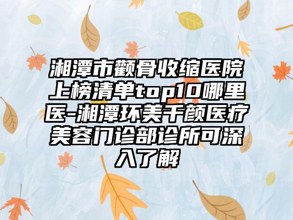 湘潭市颧骨收缩医院上榜清单top10哪里医-湘潭环美千颜医疗美容门诊部诊所可深入了解