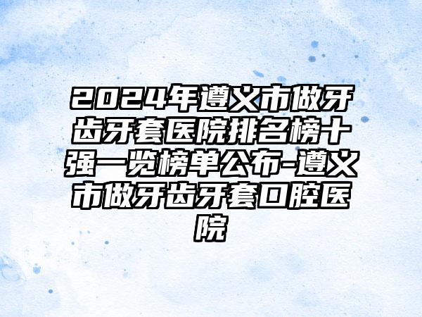 2024年遵义市做牙齿牙套医院排名榜十强一览榜单公布-遵义市做牙齿牙套口腔医院