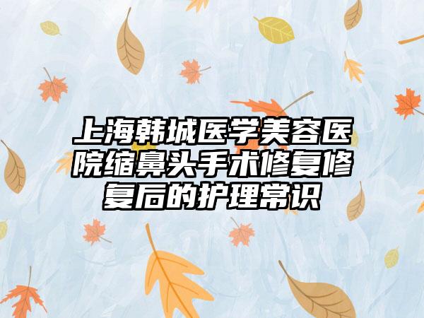 上海韩城医学美容医院缩鼻头手术修复修复后的护理常识