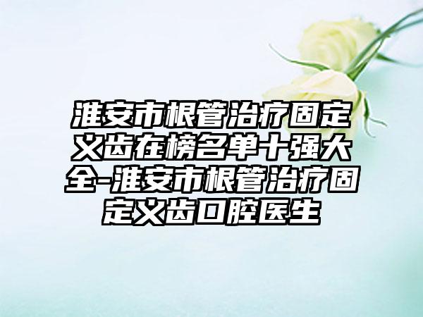 淮安市根管治疗固定义齿在榜名单十强大全-淮安市根管治疗固定义齿口腔医生