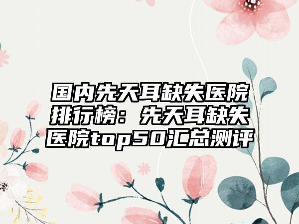 国内先天耳缺失医院排行榜：先天耳缺失医院top50汇总测评