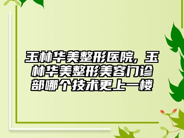 玉林华美整形医院,​玉林华美整形美容门诊部哪个技术更上一楼