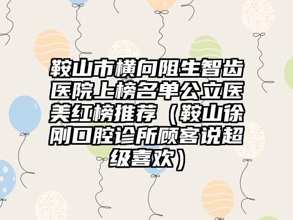 鞍山市横向阻生智齿医院上榜名单公立医美红榜推荐（鞍山徐刚口腔诊所顾客说超级喜欢）