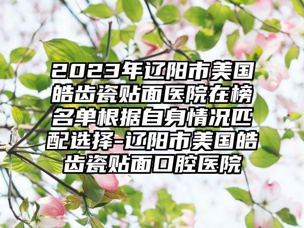 2023年辽阳市美国皓齿瓷贴面医院在榜名单根据自身情况匹配选择-辽阳市美国皓齿瓷贴面口腔医院