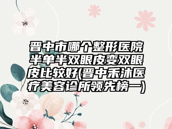 晋中市哪个整形医院半单半双眼皮变双眼皮比较好(晋中禾沐医疗美容诊所领先榜一)