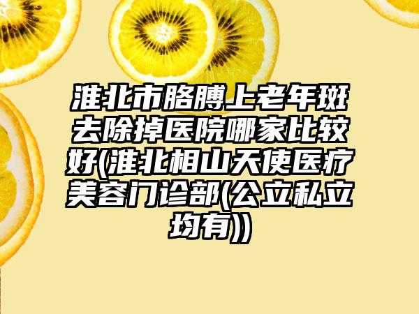 淮北市胳膊上老年斑去除掉医院哪家比较好(淮北相山天使医疗美容门诊部(公立私立均有))