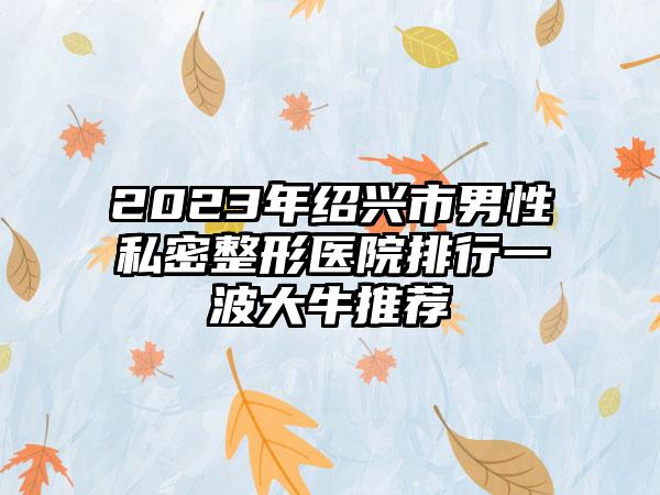 2023年绍兴市男性私密整形医院排行一波大牛推荐