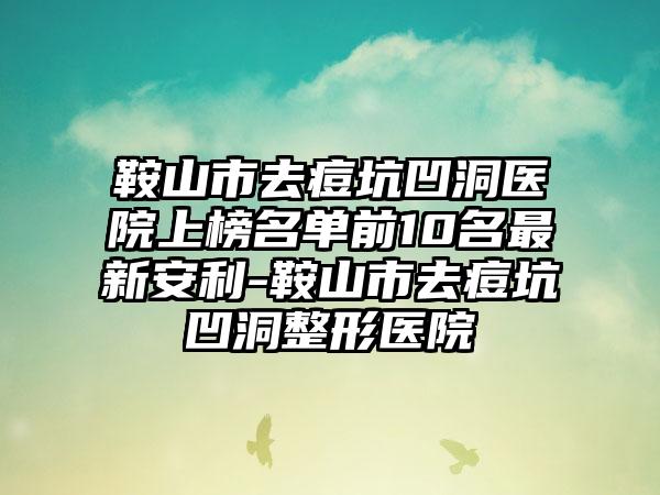 鞍山市去痘坑凹洞医院上榜名单前10名最新安利-鞍山市去痘坑凹洞整形医院