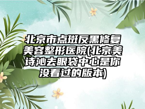 北京市点斑反黑修复美容整形医院(北京美诗沁去眼袋中心是你没看过的版本)