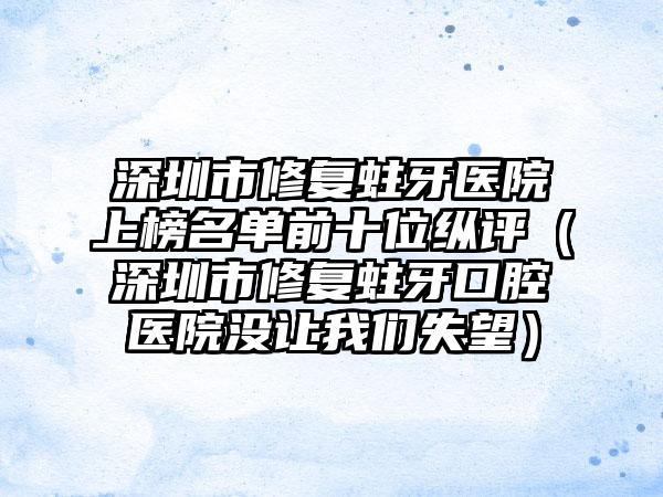 深圳市修复蛀牙医院上榜名单前十位纵评（深圳市修复蛀牙口腔医院没让我们失望）