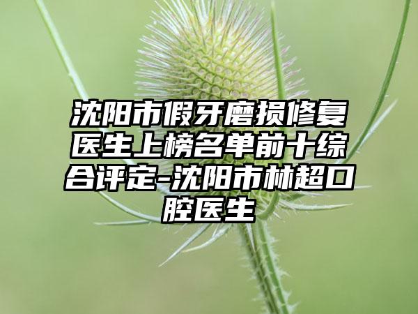 沈阳市假牙磨损修复医生上榜名单前十综合评定-沈阳市林超口腔医生