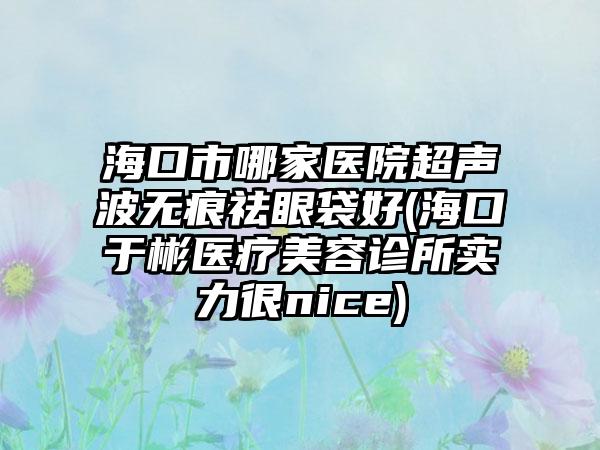 海口市哪家医院超声波无痕祛眼袋好(海口于彬医疗美容诊所实力很nice)