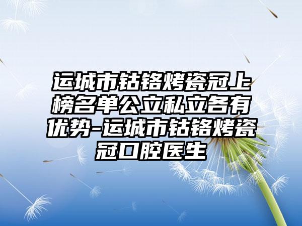 运城市钴铬烤瓷冠上榜名单公立私立各有优势-运城市钴铬烤瓷冠口腔医生