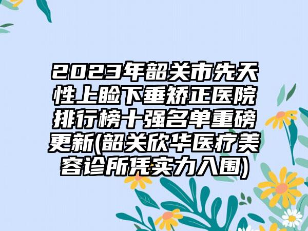 2023年韶关市先天性上睑下垂矫正医院排行榜十强名单重磅更新(韶关欣华医疗美容诊所凭实力入围)