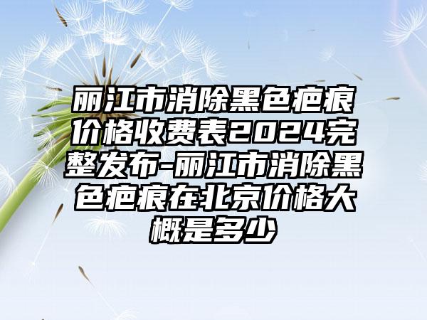 丽江市消除黑色疤痕价格收费表2024完整发布-丽江市消除黑色疤痕在北京价格大概是多少