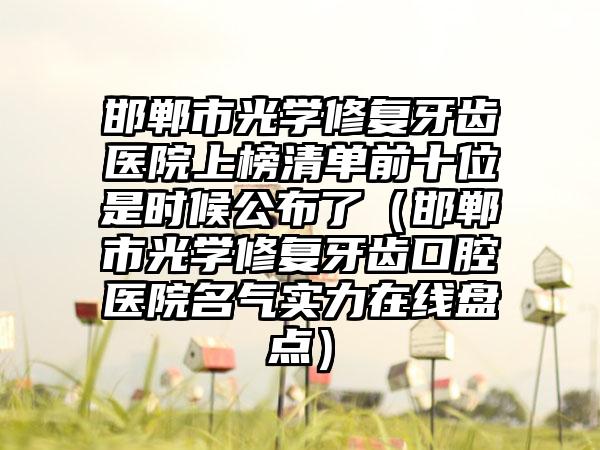 邯郸市光学修复牙齿医院上榜清单前十位是时候公布了（邯郸市光学修复牙齿口腔医院名气实力在线盘点）