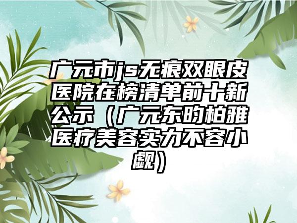 广元市js无痕双眼皮医院在榜清单前十新公示（广元东昀柏雅医疗美容实力不容小觑）