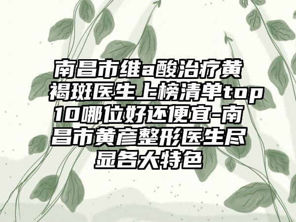 南昌市维a酸治疗黄褐斑医生上榜清单top10哪位好还便宜-南昌市黄彦整形医生尽显各大特色