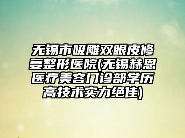 无锡市吸雕双眼皮修复整形医院(无锡赫恩医疗美容门诊部学历高技术实力绝佳)