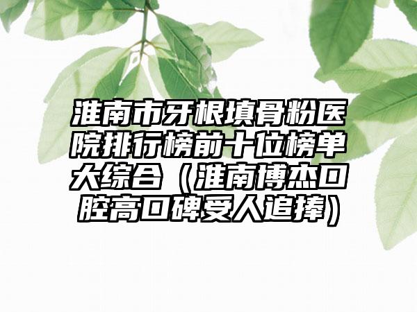 淮南市牙根填骨粉医院排行榜前十位榜单大综合（淮南博杰口腔高口碑受人追捧）