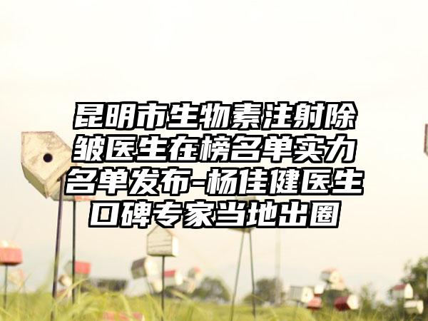 昆明市生物素注射除皱医生在榜名单实力名单发布-杨佳健医生口碑专家当地出圈