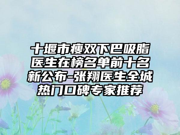 十堰市瘦双下巴吸脂医生在榜名单前十名新公布-张翔医生全城热门口碑专家推荐