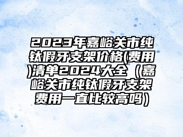 2023年嘉峪关市纯钛假牙支架价格(费用)清单2024大全（嘉峪关市纯钛假牙支架费用一直比较高吗）