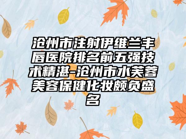 沧州市注射伊维兰丰唇医院排名前五强技术精湛-沧州市水芙蓉美容保健化妆颇负盛名