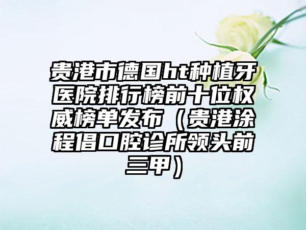 贵港市德国ht种植牙医院排行榜前十位权威榜单发布（贵港涂程倡口腔诊所领头前三甲）