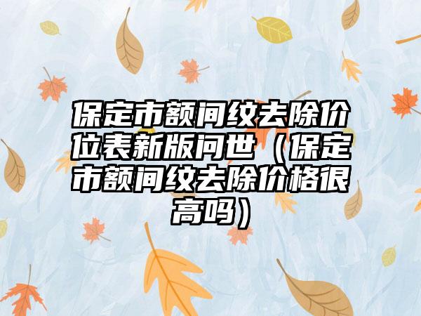 保定市额间纹去除价位表新版问世（保定市额间纹去除价格很高吗）