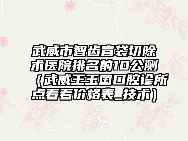 武威市智齿盲袋切除术医院排名前10公测（武威王玉国口腔诊所点着看价格表_技术）