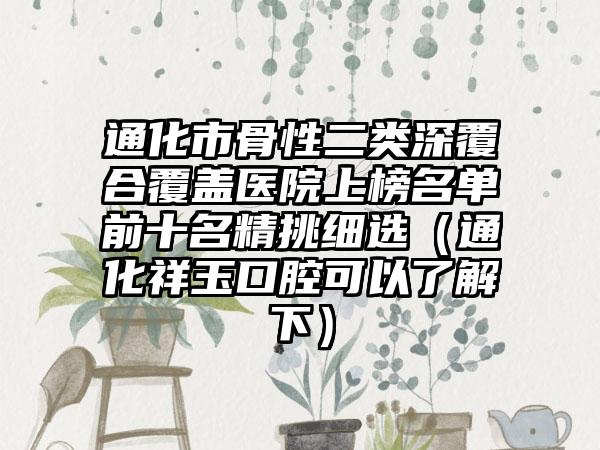 通化市骨性二类深覆合覆盖医院上榜名单前十名精挑细选（通化祥玉口腔可以了解下）