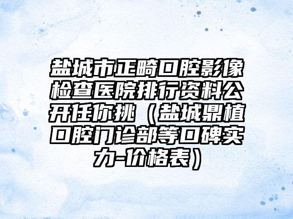 盐城市正畸口腔影像检查医院排行资料公开任你挑（盐城鼎植口腔门诊部等口碑实力-价格表）