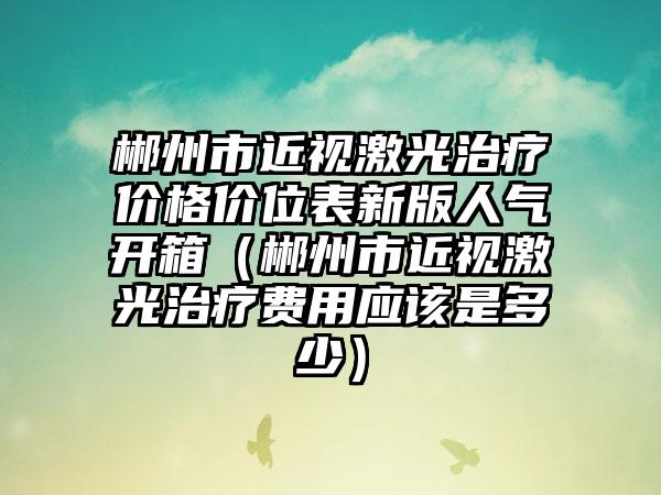 郴州市近视激光治疗价格价位表新版人气开箱（郴州市近视激光治疗费用应该是多少）