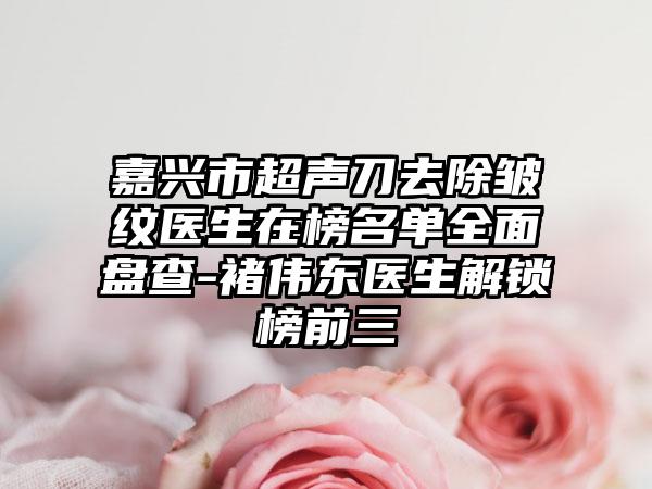 嘉兴市超声刀去除皱纹医生在榜名单全面盘查-褚伟东医生解锁榜前三