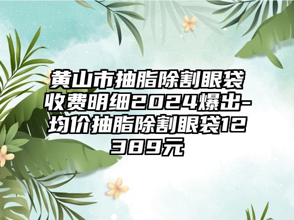 黄山市抽脂除割眼袋收费明细2024爆出-均价抽脂除割眼袋12389元