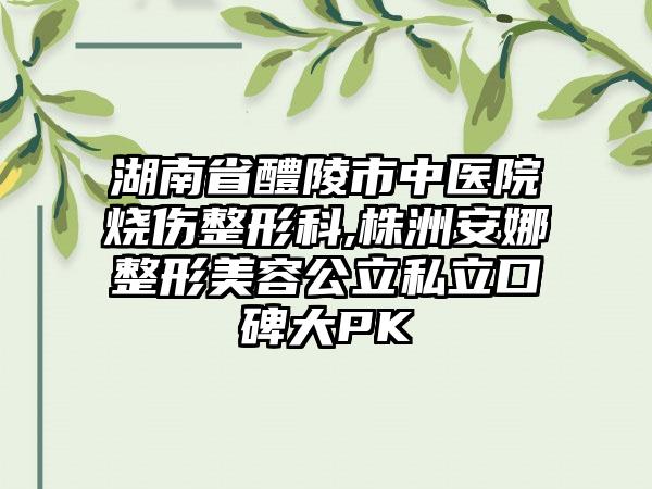 湖南省醴陵市中医院烧伤整形科,株洲安娜整形美容公立私立口碑大PK