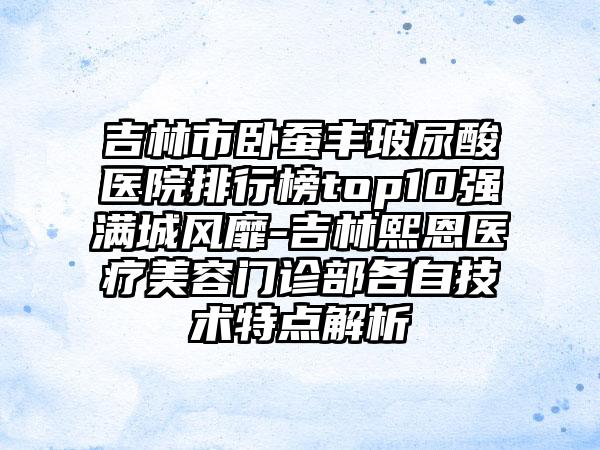 吉林市卧蚕丰玻尿酸医院排行榜top10强满城风靡-吉林熙恩医疗美容门诊部各自技术特点解析