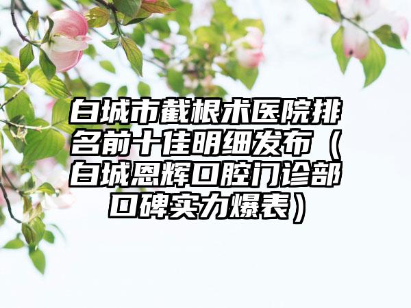 白城市截根术医院排名前十佳明细发布（白城恩辉口腔门诊部口碑实力爆表）