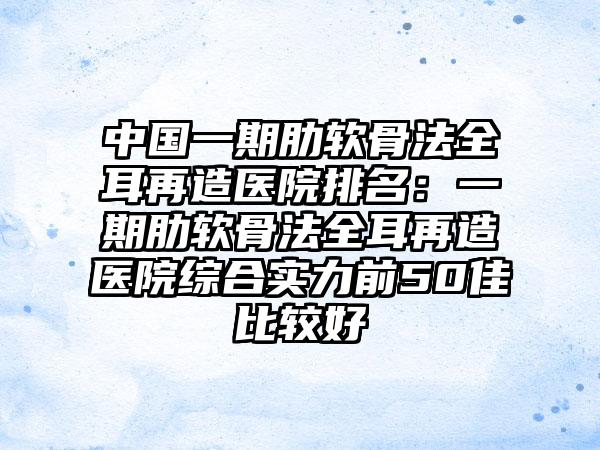 中国一期肋软骨法全耳再造医院排名：一期肋软骨法全耳再造医院综合实力前50佳比较好