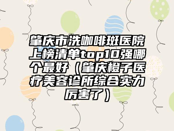 肇庆市洗咖啡斑医院上榜清单top10强哪个最好（肇庆橙子医疗美容诊所综合实力厉害了）